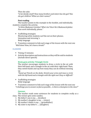 Then she asks:
“Is her family small? How many brothers and sisters has she got? Has
she got children? What are their names?”
Post reading
The teacher points to the example in the booklet, and individually,
students complete the activity.
“Is Silvio Madonna’s brother? Who’s he? Nice! He’s Madonna’s father.
Now work individually, please.”
 Scaffolding strategies
Monitoring while students surf the net on their phones.
Intonation and stressing ‘s
Body language
 Transition comment to link each stage of the lesson with the next one
“Well done! Now, let’s have a break!”
 Timing 15 minutes
 Activity description and instructions as they will be said to students
(include direct speech)
Brain gym activity: Triangle Circle
The teacher encourages students to draw a circle in the air with
their left hand, and a triangle in the air with their right hand. Then,
they switch hands and say how many they can do without messing
up.
“Stand up! Pencils on the desks. Stretch your arms and mace a circle
with the left hand and a triangle with the right one! Easy or difficult?
 Scaffolding strategies
Body language
 Transition comment to link each stage of the lesson with the next one
“I challenge you to answer as fast as possible… is there a champion in the class?”
Guesses
The teacher reads some sentences for students to complete orally as a
class. The winner gets some candies.
1. My father’s son is my….. (brother)
2. My mother’s daughter is my …. (sister)
3. My mother’s father is my …. (grandfather)
4. My sister is my father’s …. (daughter)
 