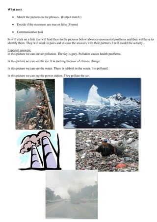 What next

   •   Match the pictures to the phrases. (Hotpot match.)

   •   Decide if the statement are true or false (Forms)

   •   Communication task

Ss will click on a link that will lead them to the pictures below about environmental problems and they will have to
identify them. They will work in pairs and discuss the answers with their partners. I will model the activity.

Expected answers:
In this picture we can see air pollution. The sky is grey. Pollution causes health problems.

In this picture we can see the ice. It is melting because of climate change.

In this picture we can see the water. There is rubbish in the water. It is polluted.

In this picture we can see the power station. They pollute the air.
 