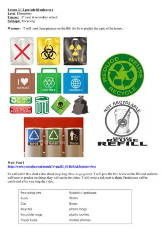 Lesson 2 ( 2 periods-80 minutes )
Level Elementary
Course: 3rd year at secondary school
Subtopic Recycling

Warmer: T will post these pictures on the BB for Ss to predict the topic of the lesson.




Web- Part I
http://www.youtube.com/watch?v=pgDJ_H-BzFo&feature=fvsr

Ss will watch this short video about recycling (How to go green). T will post the box below on the BB and students
will have to predict the things they will see in the video. T will write a tick next to them. Predictions will be
confirmed after watching the video.


         Recycling bins                       Rubbish / garbage
         Buses                                Water
         Car                                  Boxes
         Bicycles                             plastic bags
         Reusable bags                        plastic bottles
         Paper cups                           mobile phones
 