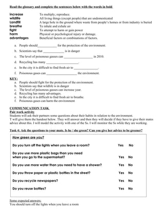 Read the glossary and complete the sentences below with the words in bold

increase               To multiply; reproduce.
wildlife               All living things (except people) that are undomesticated
Landfill               A large hole in the ground where waste from people’s homes or from industry is buried
breathe                To inhale and exhale air
fight                  To attempt to harm or gain power
harm                   Physical or psychological injury or damage.
advantages             Beneficial factors or combinations of factors.

   a. People should____________ for the protection of the environment.
   b. Scientists say that _____________ is in danger
   c. The level of poisonous gasses can __________________ in 2010.
   d. Recycling has many ____________________.
   e. In the city it is difficult to find fresh air to _______________.
   f. Poisonous gases can ___________________ the environment.
KEY:
  a.   People should fight for the protection of the environment.
  b.   Scientists say that wildlife is in danger
  c.   The level of poisonous gasses can increase year.
  d.   Recycling has many advantages.
  e.   In the city it is difficult to find fresh air to breathe.
  f.   Poisonous gases can harm the environment

COMMUNICATION TASK
Pair work activity
Students will ask their partners some questions about their habits in relation to the environment.
T will give them the handout below. They will answer and then they will decide if they have to give their mates
advice about this. I will model the activity with one of the Ss. I will monitor the Ss while they are working.

Task 4: Ask the questions to your mate. Is he / she green? Can you give her advice to be greener?

  How green are you?

  Do you turn off the lights when you leave a room?                                Yes      No

  Do you use more plastic bags than you need
  when you go to the supermarket?                                                   Yes    No

  Do you use more water than you need to have a shower?                             Yes    No

  Do you throw paper or plastic bottles in the street?                              Yes    No

  Do you recycle newspapers?                                                        Yes    No

  Do you reuse bottles?                                                             Yes    No


Some expected answers:
You should turn off the lights when you leave a room
 