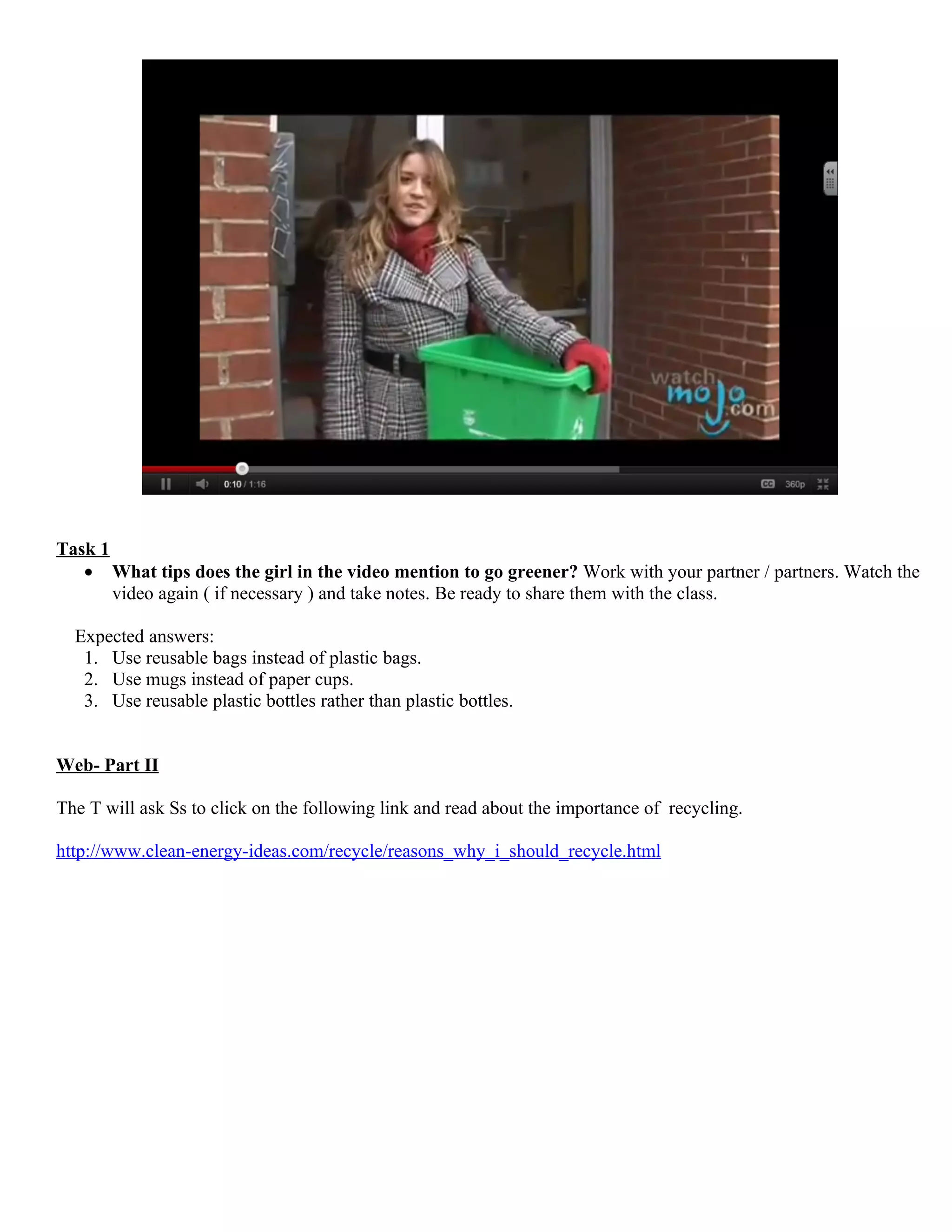 Task 1
   • What tips does the girl in the video mention to go greener? Work with your partner / partners. Watch the
       video again ( if necessary ) and take notes. Be ready to share them with the class.

  Expected answers:
   1. Use reusable bags instead of plastic bags.
   2. Use mugs instead of paper cups.
   3. Use reusable plastic bottles rather than plastic bottles.


Web- Part II

The T will ask Ss to click on the following link and read about the importance of recycling.

http://www.clean-energy-ideas.com/recycle/reasons_why_i_should_recycle.html
 