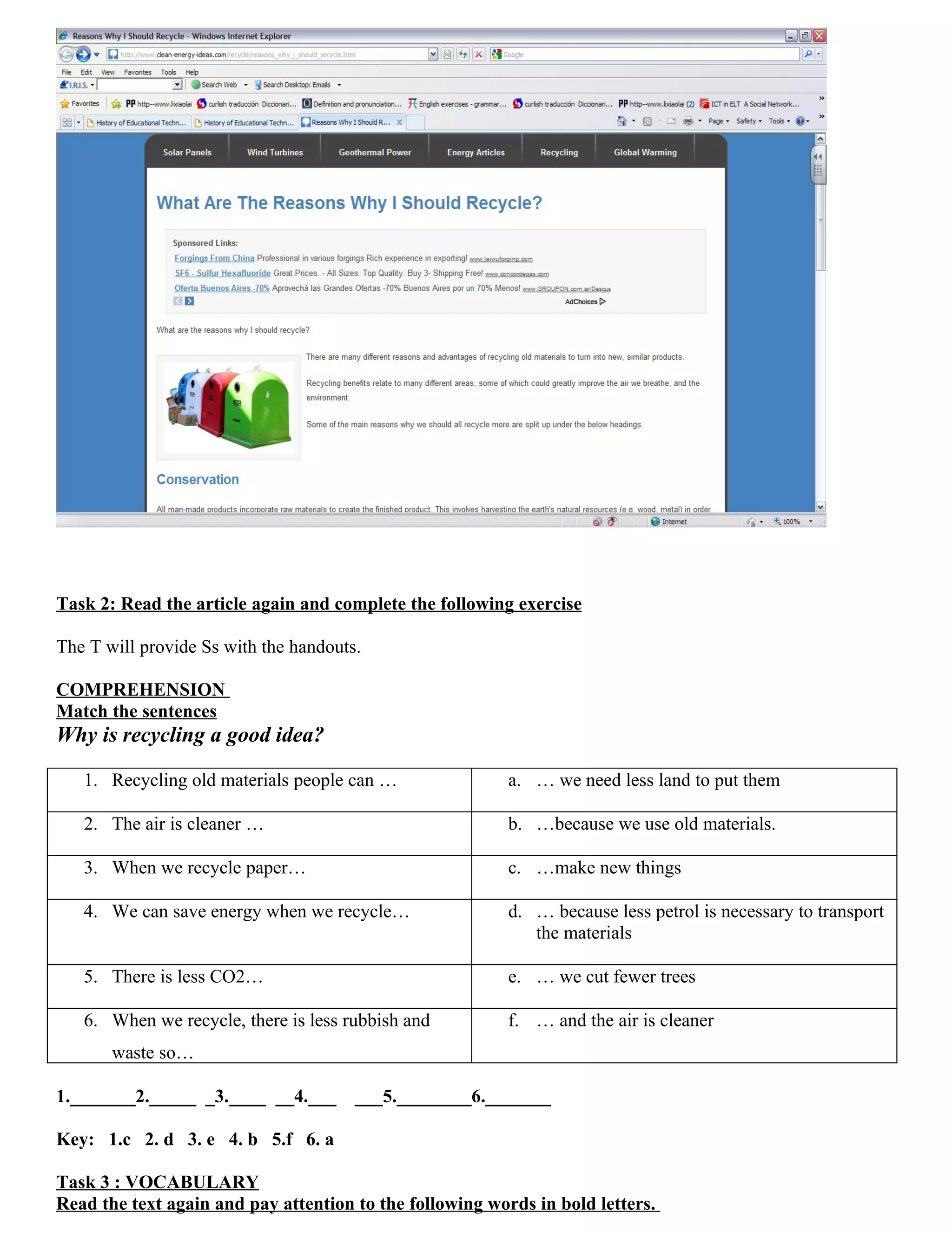 Task 2: Read the article again and complete the following exercise

The T will provide Ss with the handouts.

COMPREHENSION
Match the sentences
Why is recycling a good idea?

   1. Recycling old materials people can …                a. … we need less land to put them

   2. The air is cleaner …                                b. …because we use old materials.

   3. When we recycle paper…                              c. …make new things

   4. We can save energy when we recycle…                 d. … because less petrol is necessary to transport
                                                             the materials

   5. There is less CO2…                                  e. … we cut fewer trees

   6. When we recycle, there is less rubbish and          f. … and the air is cleaner
       waste so…

1._______2._____ _3.____ __4.___       ___5.________6._______

Key: 1.c 2. d 3. e 4. b 5.f 6. a

Task 3 : VOCABULARY
Read the text again and pay attention to the following words in bold letters.
 