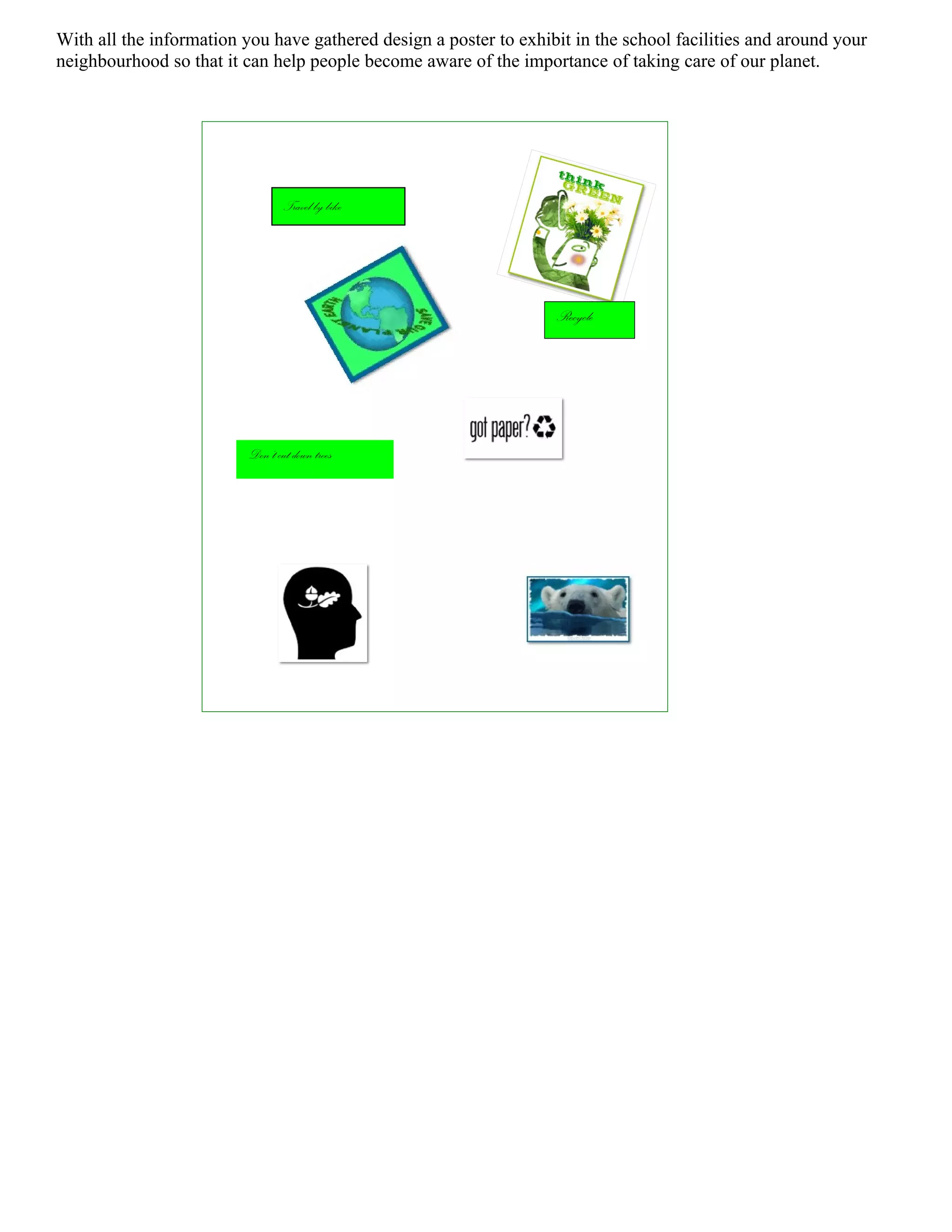 With all the information you have gathered design a poster to exhibit in the school facilities and around your
neighbourhood so that it can help people become aware of the importance of taking care of our planet.




                                  Travel by bike




                                                                   Recycle




                          Don’t cut down trees
 