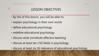 LESSON OBJECTIVES
• By the of this lesson, you will be able to:
• explain psychology in their own words
• define educational psychology
• redefine educational psychology
• discuss what constitute effective teaching
• discuss at least ten (10) fields in psychology
• discuss at least six (6) relevance of educational psychology
5/6/2024
KOTOR ASARE'S PRESENTATION- AAMUSTED
1
 