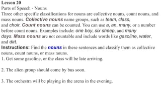 Lesson 20
Parts of Speech - Nouns
Three other specific classifications for nouns are collective nouns, count nouns, and
mass nouns. Collective nouns name groups, such as team, class,
and choir. Count nouns can be counted. You can use a, an, many, or a number
before count nouns. Examples include: one boy, six sheep, and many
days. Mass nouns are not countable and include words like gasoline, water,
and dirt.
Instructions: Find the nouns in these sentences and classify them as collective
nouns, count nouns, or mass nouns.
1. Get some gasoline, or the class will be late arriving.
2. The alien group should come by bus soon.
3. The orchestra will be playing in the arena in the evening.
 