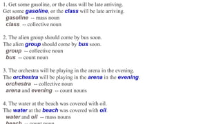 1. Get some gasoline, or the class will be late arriving.
Get some gasoline, or the class will be late arriving.
gasoline -- mass noun
class -- collective noun
2. The alien group should come by bus soon.
The alien group should come by bus soon.
group -- collective noun
bus -- count noun
3. The orchestra will be playing in the arena in the evening.
The orchestra will be playing in the arena in the evening.
orchestra -- collective noun
arena and evening -- count nouns
4. The water at the beach was covered with oil.
The water at the beach was covered with oil.
water and oil -- mass nouns
 