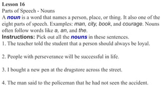 Lesson 16
Parts of Speech - Nouns
A noun is a word that names a person, place, or thing. It also one of the
eight parts of speech. Examples: man, city, book, and courage. Nouns
often follow words like a, an, and the.
Instructions: Pick out all the nouns in these sentences.
1. The teacher told the student that a person should always be loyal.
2. People with perseverance will be successful in life.
3. I bought a new pen at the drugstore across the street.
4. The man said to the policeman that he had not seen the accident.
 