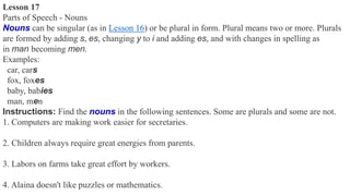 Lesson 17
Parts of Speech - Nouns
Nouns can be singular (as in Lesson 16) or be plural in form. Plural means two or more. Plurals
are formed by adding s, es, changing y to i and adding es, and with changes in spelling as
in man becoming men.
Examples:
car, cars
fox, foxes
baby, babies
man, men
Instructions: Find the nouns in the following sentences. Some are plurals and some are not.
1. Computers are making work easier for secretaries.
2. Children always require great energies from parents.
3. Labors on farms take great effort by workers.
4. Alaina doesn't like puzzles or mathematics.
 