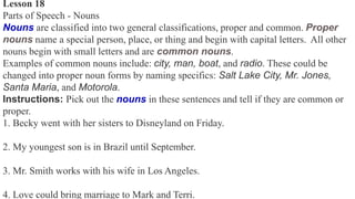 Lesson 18
Parts of Speech - Nouns
Nouns are classified into two general classifications, proper and common. Proper
nouns name a special person, place, or thing and begin with capital letters. All other
nouns begin with small letters and are common nouns.
Examples of common nouns include: city, man, boat, and radio. These could be
changed into proper noun forms by naming specifics: Salt Lake City, Mr. Jones,
Santa Maria, and Motorola.
Instructions: Pick out the nouns in these sentences and tell if they are common or
proper.
1. Becky went with her sisters to Disneyland on Friday.
2. My youngest son is in Brazil until September.
3. Mr. Smith works with his wife in Los Angeles.
4. Love could bring marriage to Mark and Terri.
 
