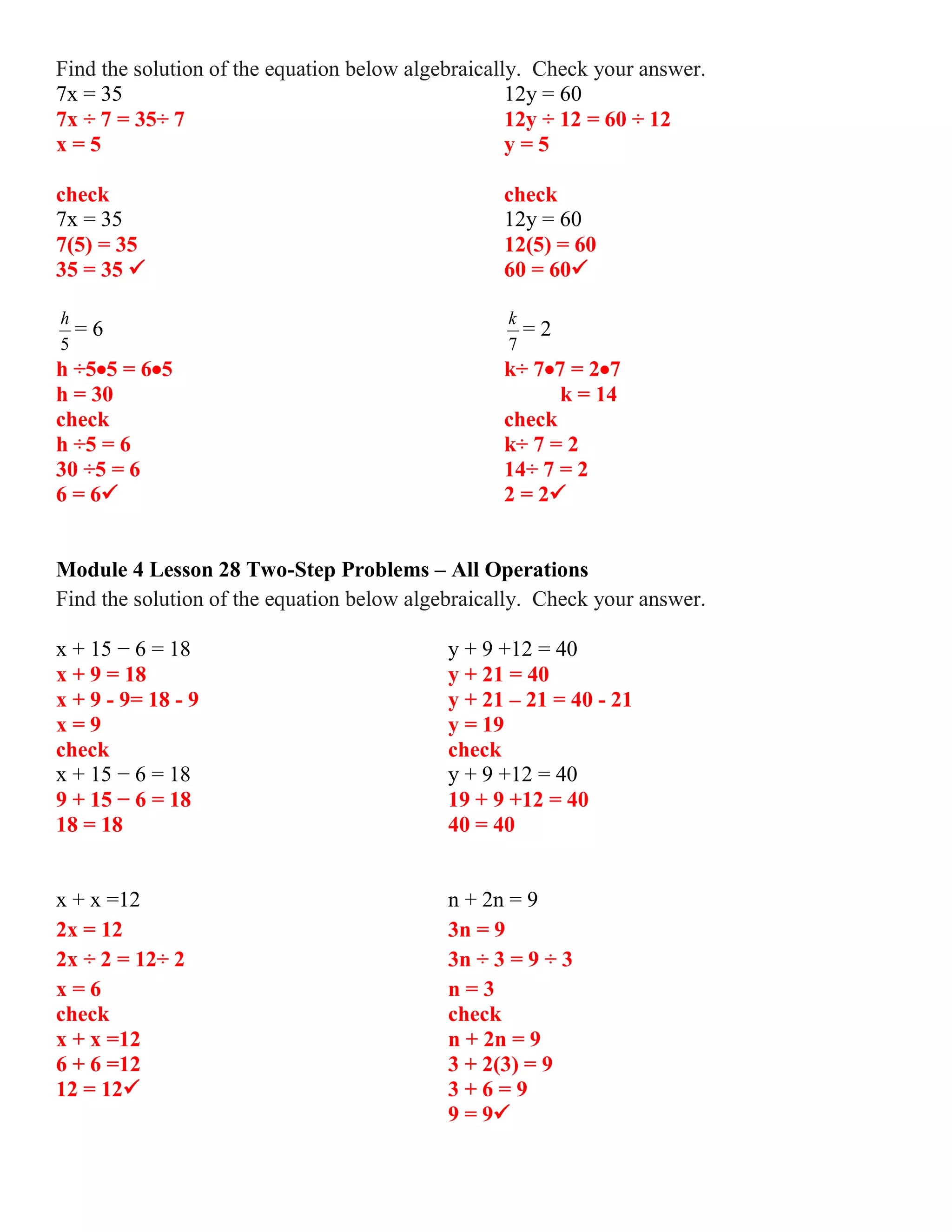 Find the solution of the equation below algebraically. Check your answer.
7x = 35 12y = 60
7x ÷ 7 = 35÷ 7 12y ÷ 12 = 60 ÷ 12
x = 5 y = 5
check check
7x = 35 12y = 60
7(5) = 35 12(5) = 60
35 = 35  60 = 60
5
h
= 6
7
k
= 2
h ÷55 = 65 k÷ 77 = 27
h = 30 k = 14
check check
h ÷5 = 6 k÷ 7 = 2
30 ÷5 = 6 14÷ 7 = 2
6 = 6 2 = 2
Module 4 Lesson 28 Two-Step Problems – All Operations
Find the solution of the equation below algebraically. Check your answer.
x + 15 − 6 = 18 y + 9 +12 = 40
x + 9 = 18 y + 21 = 40
x + 9 - 9= 18 - 9 y + 21 – 21 = 40 - 21
x = 9 y = 19
check check
x + 15 − 6 = 18 y + 9 +12 = 40
9 + 15 − 6 = 18 19 + 9 +12 = 40
18 = 18 40 = 40
x + x =12 n + 2n = 9
2x = 12 3n = 9
2x ÷ 2 = 12÷ 2 3n ÷ 3 = 9 ÷ 3
x = 6 n = 3
check check
x + x =12 n + 2n = 9
6 + 6 =12 3 + 2(3) = 9
12 = 12 3 + 6 = 9
9 = 9
 