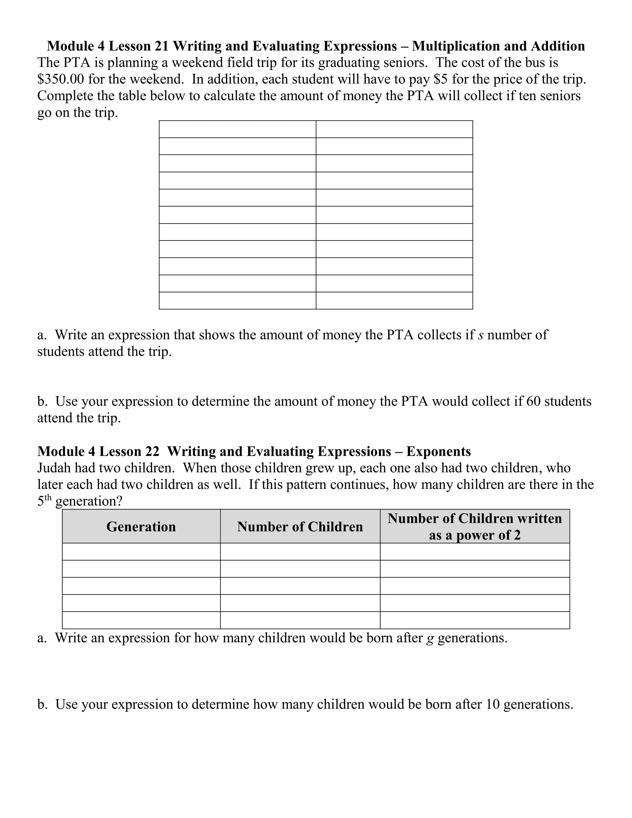 Module 4 Lesson 21 Writing and Evaluating Expressions – Multiplication and Addition
The PTA is planning a weekend field trip for its graduating seniors. The cost of the bus is
$350.00 for the weekend. In addition, each student will have to pay $5 for the price of the trip.
Complete the table below to calculate the amount of money the PTA will pay if ten seniors go
on the trip.
a. Write an expression that shows the amount of money the PTA collects if s number of
students attend the trip.
b. Use your expression to determine the amount of money the PTA would collect if 60 students
attend the trip.
Module 4 Lesson 22 Writing and Evaluating Expressions – Exponents
Judah had two children. When those children grew up, each one also had two children, who
later each had two children as well. If this pattern continues, how many children are there in the
5th
generation?
Generation Number of Children
Number of Children written
as a power of 2
a. Write an expression for how many children would be born after g generations.
b. Use your expression to determine how many children would be born after 10 generations.
 
