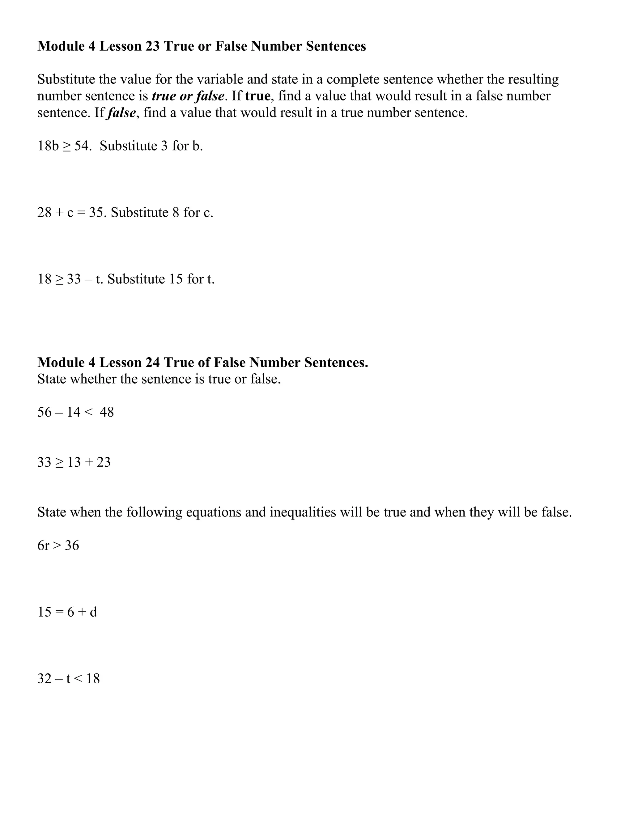 Module 4 Lesson 23 True or False Number Sentences
Substitute the value for the variable and state in a complete sentence whether the resulting
number sentence is true or false. If true, find a value that would result in a false number
sentence. If false, find a value that would result in a true number sentence.
18b ≥ 54. Substitute 3 for b.
28 + c = 35. Substitute 8 for c.
18 ≥ 33 – t. Substitute 15 for t.
Module 4 Lesson 24 True of False Number Sentences.
State whether the sentence is true or false.
56 – 14 < 48
33 ≥ 13 + 23
State when the following equations and inequalities will be true and when they will be false.
6r > 36
15 = 6 + d
32 – t < 18
 