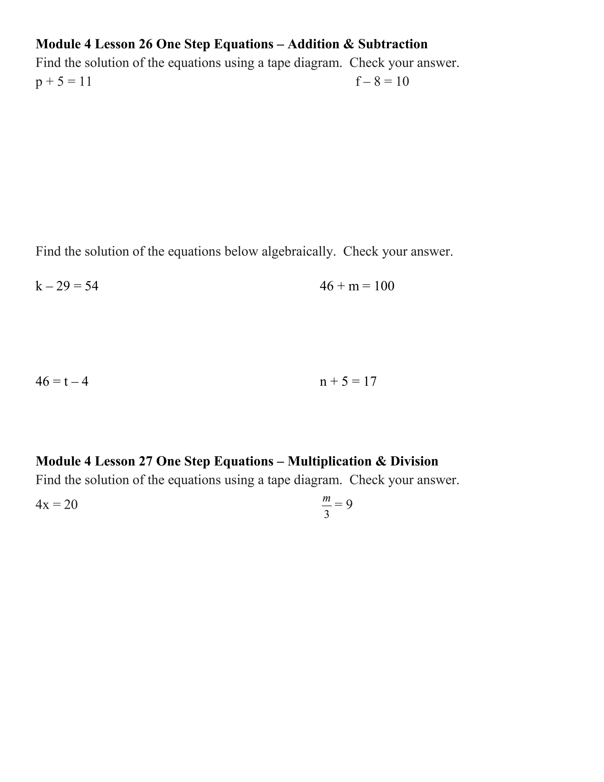 Module 4 Lesson 26 One Step Equations – Addition & Subtraction
Find the solution of the equations using a tape diagram. Check your answer.
p + 5 = 11 f – 8 = 10
Find the solution of the equations below algebraically. Check your answer.
k – 29 = 54 46 + m = 100
46 = t – 4 n + 5 = 17
Module 4 Lesson 27 One Step Equations – Multiplication & Division
Find the solution of the equations using a tape diagram. Check your answer.
4x = 20
3
m
= 9
 