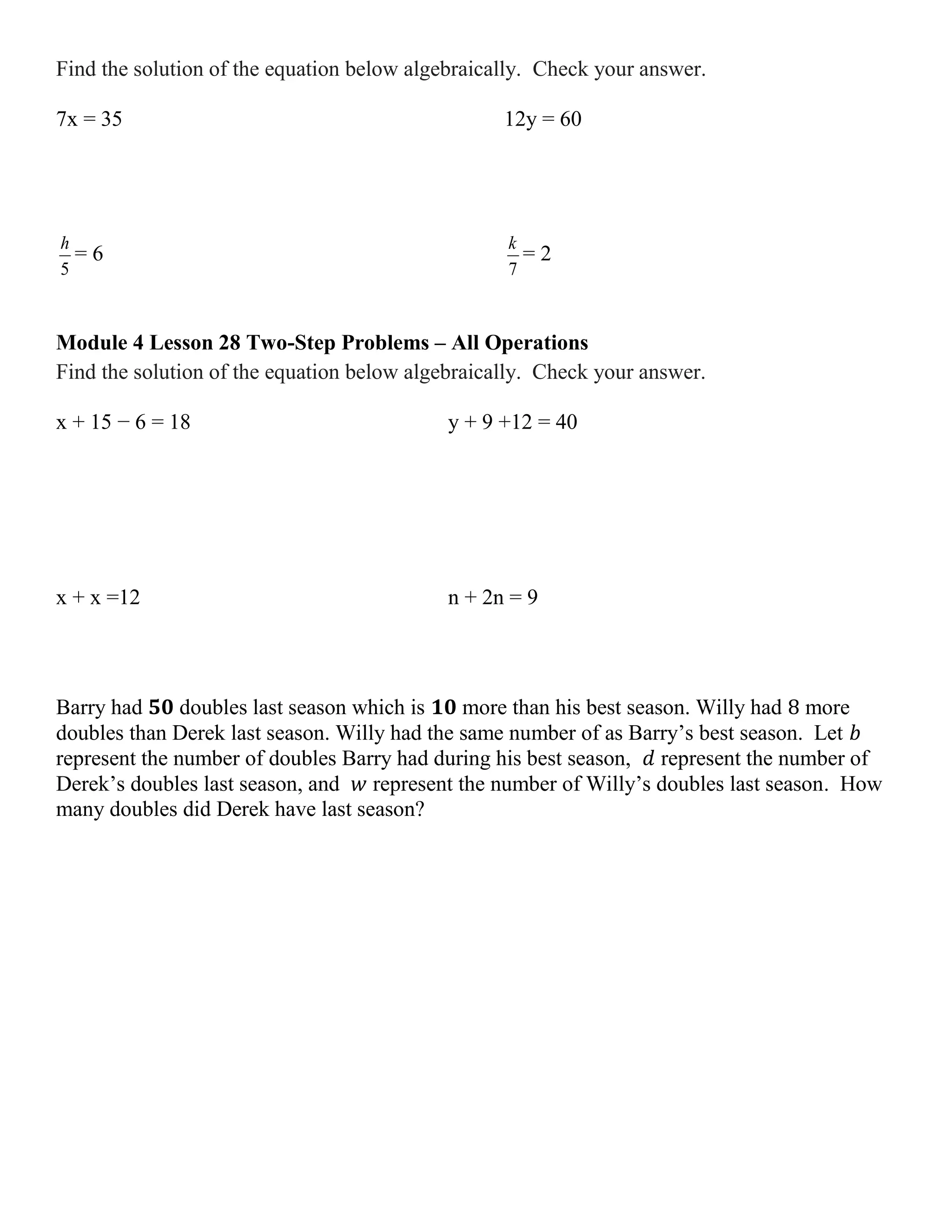 Find the solution of the equation below algebraically. Check your answer.
7x = 35 12y = 60
5
h
= 6
7
k
= 2
Module 4 Lesson 28 Two-Step Problems – All Operations
Find the solution of the equation below algebraically. Check your answer.
x + 15 − 6 = 18 y + 9 +12 = 40
x + x =12 n + 2n = 9
Barry had 𝟓𝟎 doubles last season which is 𝟏𝟎 more than his best season. Willy had 8 more
doubles than Derek last season. Willy had the same number of as Barry’s best season. Let 𝑏
represent the number of doubles Barry had during his best season, 𝑑 represent the number of
Derek’s doubles last season, and 𝑤 represent the number of Willy’s doubles last season. How
many doubles did Derek have last season?
 