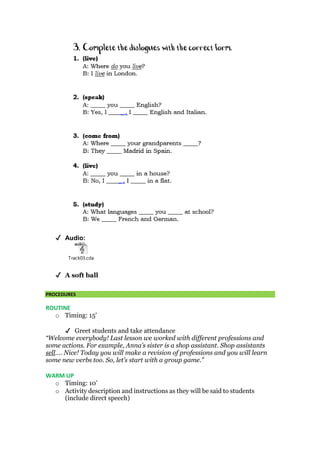 ✔ Audio:
Track03.cda
✔ A soft ball
PROCEDURES
ROUTINE
o Timing: 15’
✔ Greet students and take attendance
“Welcome everybody! Last lesson we worked with different professions and
some actions. For example, Anna’s sister is a shop assistant. Shop assistants
sell…. Nice! Today you will make a revision of professions and you will learn
some new verbs too. So, let’s start with a group game.”
WARM UP
o Timing: 10’
o Activity description and instructions as they will be said to students
(include direct speech)
 