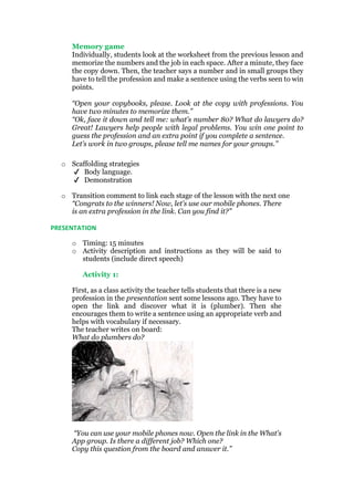 Memory game
Individually, students look at the worksheet from the previous lesson and
memorize the numbers and the job in each space. After a minute, they face
the copy down. Then, the teacher says a number and in small groups they
have to tell the profession and make a sentence using the verbs seen to win
points.
“Open your copybooks, please. Look at the copy with professions. You
have two minutes to memorize them.”
“Ok, face it down and tell me: what’s number 80? What do lawyers do?
Great! Lawyers help people with legal problems. You win one point to
guess the profession and an extra point if you complete a sentence.
Let’s work in two groups, please tell me names for your groups.”
o Scaffolding strategies
✔ Body language.
✔ Demonstration
o Transition comment to link each stage of the lesson with the next one
“Congrats to the winners! Now, let’s use our mobile phones. There
is an extra profession in the link. Can you find it?”
PRESENTATION
o Timing: 15 minutes
o Activity description and instructions as they will be said to
students (include direct speech)
Activity 1:
First, as a class activity the teacher tells students that there is a new
profession in the presentation sent some lessons ago. They have to
open the link and discover what it is (plumber). Then she
encourages them to write a sentence using an appropriate verb and
helps with vocabulary if necessary.
The teacher writes on board:
What do plumbers do?
“You can use your mobile phones now. Open the link in the What’s
App group. Is there a different job? Which one?
Copy this question from the board and answer it.”
 