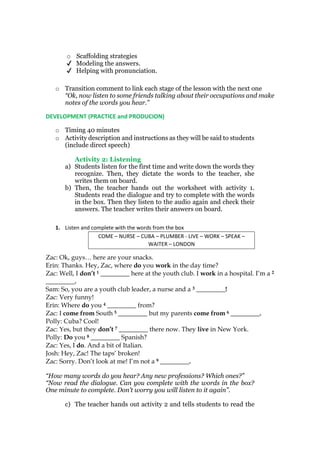 o Scaffolding strategies
✔ Modeling the answers.
✔ Helping with pronunciation.
o Transition comment to link each stage of the lesson with the next one
“Ok, now listen to some friends talking about their occupations and make
notes of the words you hear.”
DEVELOPMENT (PRACTICE and PRODUCION)
o Timing 40 minutes
o Activity description and instructions as they will be said to students
(include direct speech)
Activity 2: Listening
a) Students listen for the first time and write down the words they
recognize. Then, they dictate the words to the teacher, she
writes them on board.
b) Then, the teacher hands out the worksheet with activity 1.
Students read the dialogue and try to complete with the words
in the box. Then they listen to the audio again and check their
answers. The teacher writes their answers on board.
1. Listen and complete with the words from the box
COME – NURSE – CUBA – PLUMBER - LIVE – WORK – SPEAK –
WAITER – LONDON
Zac: Ok, guys… here are your snacks.
Erin: Thanks. Hey, Zac, where do you work in the day time?
Zac: Well, I don’t 1 _________ here at the youth club. I work in a hospital. I’m a 2
_________.
Sam: So, you are a youth club leader, a nurse and a 3 _________!
Zac: Very funny!
Erin: Where do you 4 _________ from?
Zac: I come from South 5 _________ but my parents come from 6 _________.
Polly: Cuba? Cool!
Zac: Yes, but they don’t 7 _________ there now. They live in New York.
Polly: Do you 8 _________ Spanish?
Zac: Yes, I do. And a bit of Italian.
Josh: Hey, Zac! The taps’ broken!
Zac: Sorry. Don’t look at me! I’m not a 9 _________.
“How many words do you hear? Any new professions? Which ones?”
“Now read the dialogue. Can you complete with the words in the box?
One minute to complete. Don’t worry you will listen to it again”.
c) The teacher hands out activity 2 and tells students to read the
 