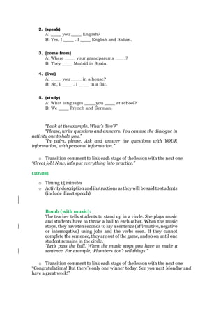 2. (speak)
A: _____ you _____ English?
B: Yes, I _____ . I _____ English and Italian.
3. (come from)
A: Where _____ your grandparents _____?
B: They _____ Madrid in Spain.
4. (live)
A: _____ you _____ in a house?
B: No, I _____ . I _____ in a flat.
5. (study)
A: What languages _____ you _____ at school?
B: We _____ French and German.
“Look at the example. What’s ‘live’?”
“Please, write questions and answers. You can use the dialogue in
activity one to help you.”
“In pairs, please. Ask and answer the questions with YOUR
information, with personal information.”
o Transition comment to link each stage of the lesson with the next one
“Great job! Now, let’s put everything into practice.”
CLOSURE
o Timing 15 minutes
o Activity description and instructions as they will be said to students
(include direct speech)
Bomb (with music):
The teacher tells students to stand up in a circle. She plays music
and students have to throw a ball to each other. When the music
stops, they have ten seconds to say a sentence (affirmative, negative
or interrogative) using jobs and the verbs seen. If they cannot
complete the sentence, they are out of the game, and so on until one
student remains in the circle.
“Let’s pass the ball. When the music stops you have to make a
sentence. For example, Plumbers don’t sell things.”
o Transition comment to link each stage of the lesson with the next one
“Congratulations! But there’s only one winner today. See you next Monday and
have a great week!”
 