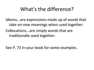 What’s the difference?
Idioms...are expressions made up of words that
take on new meanings when used together.
Collocations...are simply words that are
traditionally used together.
See P. 73 in your book for some examples.
 