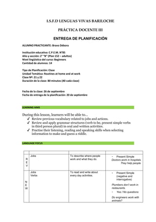 I.S.F.D LENGUAS VIVAS BARILOCHE
PRÁCTICA DOCENTE III
ENTREGA DE PLANIFICACIÓN
ALUMNO PRACTICANTE: Bravo Débora
Institución educativa: C.P.E.M. N°85
Año y sección: 2° “B” (Plan 152 – adultos)
Nivel lingüístico del curso: Beginners
Cantidad de alumnos: 14
Tipo de Planificación: Clase
Unidad Temática: Routines at home and at work
Clase Nº: 21 y 22
Duración de la clase: 80 minutos (40 cada clase)
Fecha de la clase: 26 de septiembre
Fecha de entrega de la planificación: 20 de septiembre
LEARNING AIMS
During this lesson, learners will be able to…
✔ Review previous vocabulary related to jobs and actions.
✔ Review and apply grammar structures (verb to be, present simple verbs
in third person plural) in oral and written activities.
✔ Practise their listening, reading and speaking skills when selecting
information to make and guess a riddle.
LANGUAGE FOCUS
R
E
V
Jobs To describe where people
work and what they do.
- Present Simple
Doctors work in hospitals.
They help people.
N
E
W
Jobs
Verbs
To read and write about
every day activities.
- Present Simple
(negative and
interrogative)
Plumbers don’t work in
restaurants.
- Yes / No questions
Do engineers work with
animals?
 