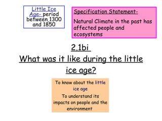 2.1bi  What was it like during the little ice age? To know about the  little ice age To understand its impacts on people and the environment  Little Ice Age-  period between   1300 and 1850 Specification Statement- Natural Climate in the past has affected people and ecosystems 