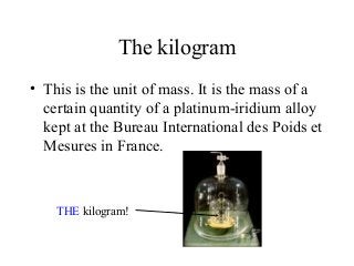 The kilogram
• This is the unit of mass. It is the mass of a
certain quantity of a platinum-iridium alloy
kept at the Bureau International des Poids et
Mesures in France.
THE kilogram!
 