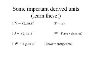 Some important derived units
(learn these!)
1 N = kg.m.s-2
(F = ma)
1 J = kg.m2
.s-2
(W = Force x distance)
1 W = kg.m2
.s-3
(Power = energy/time)
 