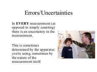 Errors/Uncertainties
In EVERY measurement (as
opposed to simply counting)
there is an uncertainty in the
measurement.
This is sometimes
determined by the apparatus
you're using, sometimes by
the nature of the
measurement itself.
 