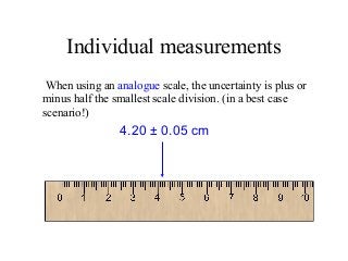 Individual measurements
When using an analogue scale, the uncertainty is plus or
minus half the smallest scale division. (in a best case
scenario!)
4.20 ± 0.05 cm
 