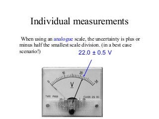 Individual measurements
When using an analogue scale, the uncertainty is plus or
minus half the smallest scale division. (in a best case
scenario!) 22.0 ± 0.5 V
 