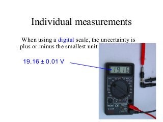Individual measurements
When using a digital scale, the uncertainty is
plus or minus the smallest unit shown.
19.16 ± 0.01 V
 