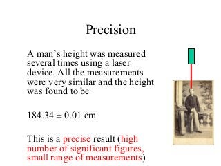 Precision
A man’s height was measured
several times using a laser
device. All the measurements
were very similar and the height
was found to be
184.34 ± 0.01 cm
This is a precise result (high
number of significant figures,
small range of measurements)
 