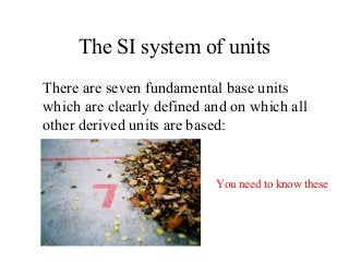 The SI system of units
There are seven fundamental base units
which are clearly defined and on which all
other derived units are based:
You need to know these
 