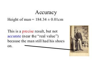 Accuracy
Height of man = 184.34 ± 0.01cm
This is a precise result, but not
accurate (near the “real value”)
because the man still had his shoes
on.
 