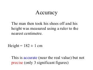 Accuracy
The man then took his shoes off and his
height was measured using a ruler to the
nearest centimetre.
Height = 182 ± 1 cm
This is accurate (near the real value) but not
precise (only 3 significant figures)
 