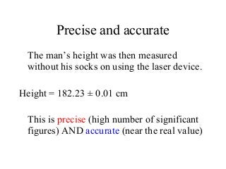 Precise and accurate
The man’s height was then measured
without his socks on using the laser device.
Height = 182.23 ± 0.01 cm
This is precise (high number of significant
figures) AND accurate (near the real value)
 