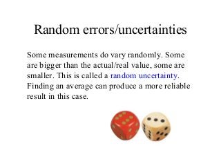 Random errors/uncertainties
Some measurements do vary randomly. Some
are bigger than the actual/real value, some are
smaller. This is called a random uncertainty.
Finding an average can produce a more reliable
result in this case.
 