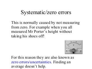 Systematic/zero errors
This is normally caused by not measuring
from zero. For example when you all
measured Mr Porter’s height without
taking his shoes off!
For this reason they are also known as
zero errors/uncertainties. Finding an
average doesn’t help.
 