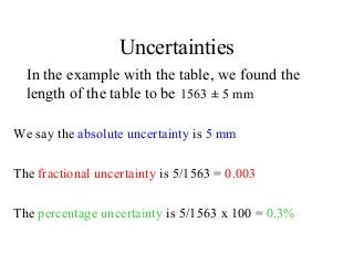 Uncertainties
In the example with the table, we found the
length of the table to be 1563 ± 5 mm
We say the absolute uncertainty is 5 mm
The fractional uncertainty is 5/1563 = 0.003
The percentage uncertainty is 5/1563 x 100 = 0.3%
 