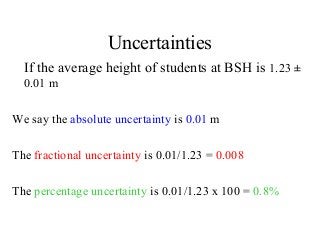 Uncertainties
If the average height of students at BSH is 1.23 ±
0.01 m
We say the absolute uncertainty is 0.01 m
The fractional uncertainty is 0.01/1.23 = 0.008
The percentage uncertainty is 0.01/1.23 x 100 = 0.8%
 