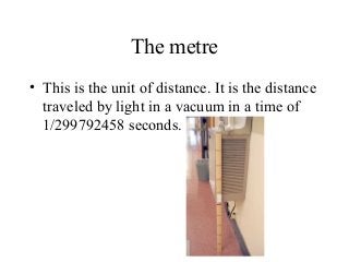 The metre
• This is the unit of distance. It is the distance
traveled by light in a vacuum in a time of
1/299792458 seconds.
 