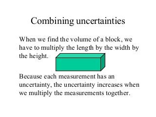 Combining uncertainties
When we find the volume of a block, we
have to multiply the length by the width by
the height.
Because each measurement has an
uncertainty, the uncertainty increases when
we multiply the measurements together.
 