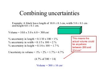 Combining uncertainties
Example: A block has a length of 10.0 ± 0.1 cm, width 5.0 ± 0.1 cm
and height 6.0 ± 0.1 cm.
Volume = 10.0 x 5.0 x 6.0 = 300 cm3
% uncertainty in length = 0.1/10 x 100 = 1%
% uncertainty in width = 0.1/5 x 100 = 2 %
% uncertainty in height = 0.1/6 x 100 = 1.7 %
Uncertainty in volume = 1% + 2% + 1.7% = 4.7%
(4.7% of 300 = 14)
Volume = 300 ± 14 cm3
This means the
actual volume could
be anywhere
between 286 and
314 cm3
 