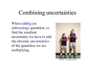Combining uncertainties
When adding (or
subtracting) quantities, to
find the resultant
uncertainty we have to add
the absolute uncertainties
of the quantities we are
multiplying.
 