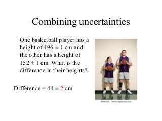 Combining uncertainties
One basketball player has a
height of 196 ± 1 cm and
the other has a height of
152 ± 1 cm. What is the
difference in their heights?
Difference = 44 ± 2 cm
 