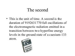 The second
• This is the unit of time. A second is the
duration of 9192631770 full oscillations of
the electromagnetic radiation emitted in a
transition between two hyperfine energy
levels in the ground state of a caesium-133
atom.
 
