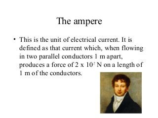 The ampere
• This is the unit of electrical current. It is
defined as that current which, when flowing
in two parallel conductors 1 m apart,
produces a force of 2 x 10-7
N on a length of
1 m of the conductors.
 