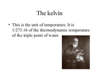 The kelvin
• This is the unit of temperature. It is
1/273.16 of the thermodynamic temperature
of the triple point of water.
 