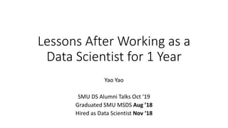 Lessons After Working as a
Data Scientist for 1 Year
Yao Yao
SMU DS Alumni Talks Oct ‘19
Graduated SMU MSDS Aug ’18
Hired as Data Scientist Nov ‘18
 