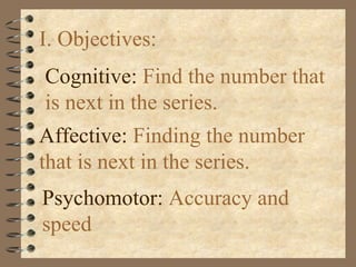I. Objectives:
Cognitive: Find the number that
is next in the series.
Affective: Finding the number
that is next in the series.
Psychomotor: Accuracy and
speed
 